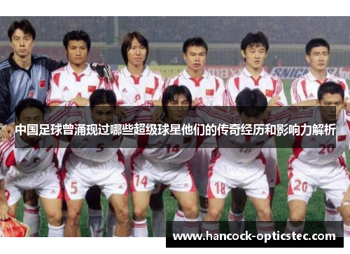 中国足球曾涌现过哪些超级球星他们的传奇经历和影响力解析