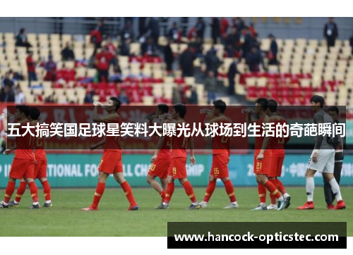 五大搞笑国足球星笑料大曝光从球场到生活的奇葩瞬间